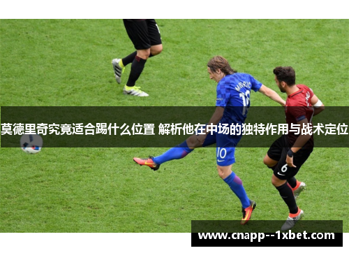 莫德里奇究竟适合踢什么位置 解析他在中场的独特作用与战术定位