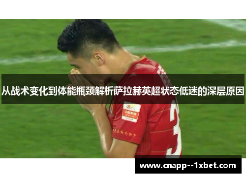 从战术变化到体能瓶颈解析萨拉赫英超状态低迷的深层原因
