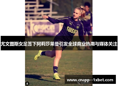 尤文图斯女足签下阿莉莎莱曼引发全球商业热潮与媒体关注