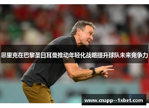 恩里克在巴黎圣日耳曼推动年轻化战略提升球队未来竞争力