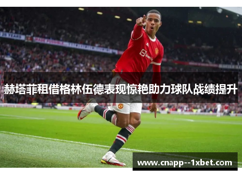 赫塔菲租借格林伍德表现惊艳助力球队战绩提升 赫塔菲租借格林伍德表现惊艳助力球队战绩提升