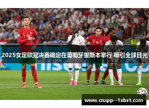 2025女足欧冠决赛确定在葡萄牙里斯本举行 吸引全球目光